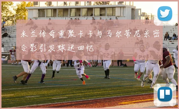 米兰传奇重聚卡卡与马尔蒂尼亲密合影引发球迷回忆