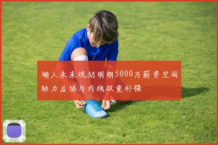 湖人未来规划明朗5000万薪资空间助力后场与内线双重补强