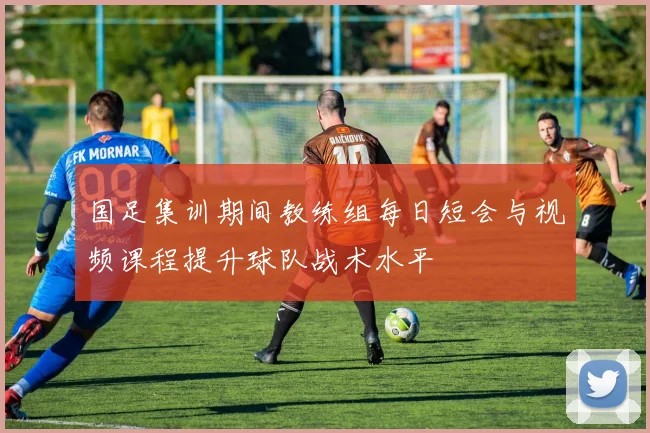 国足集训期间教练组每日短会与视频课程提升球队战术水平