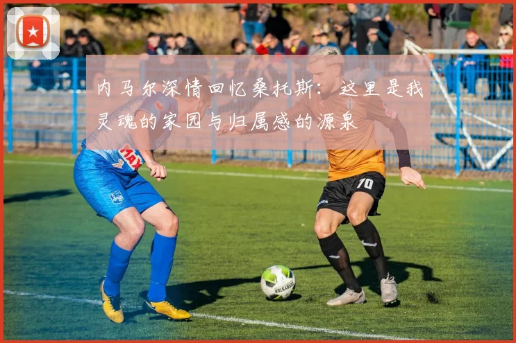 内马尔深情回忆桑托斯：这里是我灵魂的家园与归属感的源泉
