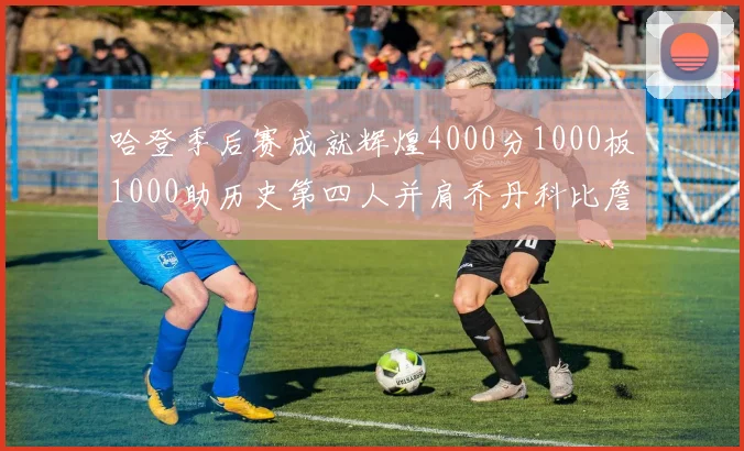 哈登季后赛成就辉煌4000分1000板1000助历史第四人并肩乔丹科比詹姆斯