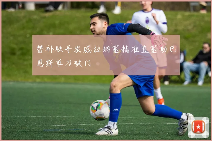 替补联手发威拉姆塞精准直塞助巴恩斯单刀破门