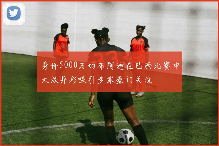 身价5000万的布阿迪在巴西比赛中大放异彩吸引多家豪门关注