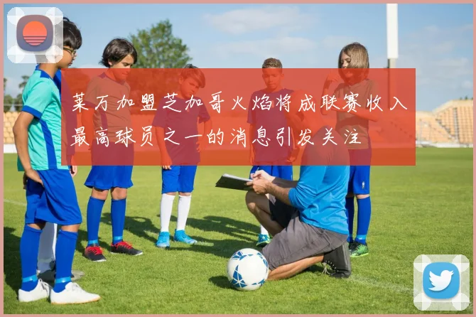 莱万加盟芝加哥火焰将成联赛收入最高球员之一的消息引发关注