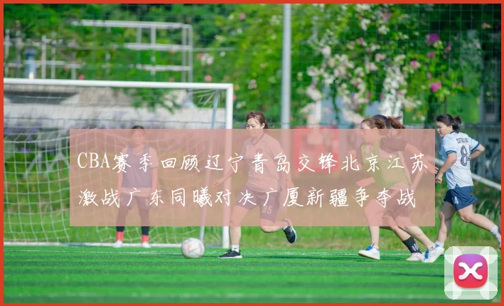 CBA赛季回顾辽宁青岛交锋北京江苏激战广东同曦对决广厦新疆争夺战精彩纷呈