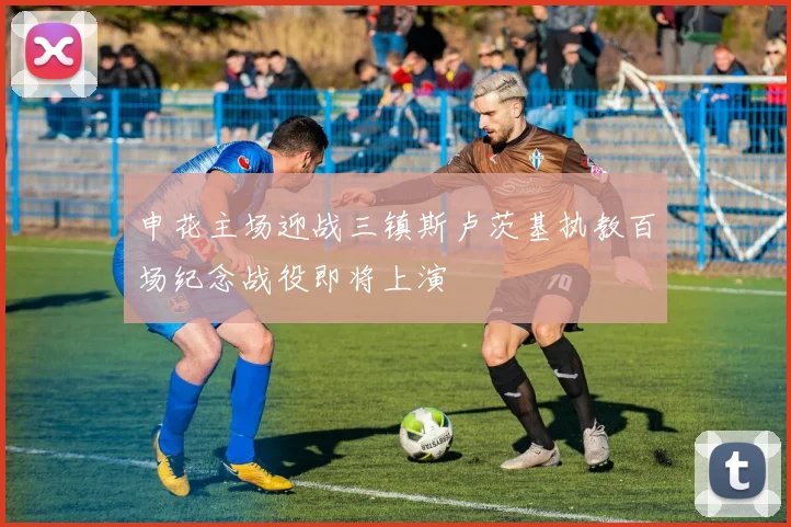 申花主场迎战三镇斯卢茨基执教百场纪念战役即将上演
