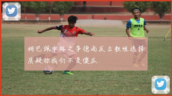 姆巴佩中路之争德尚反击教练选择质疑称我们不是傻瓜