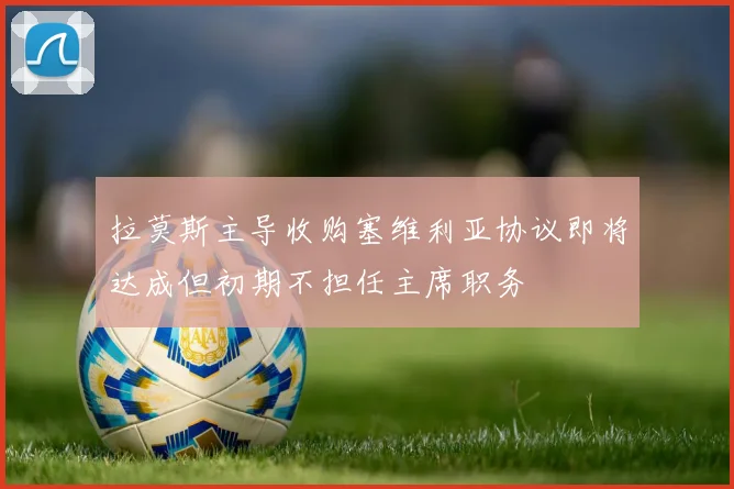 拉莫斯主导收购塞维利亚协议即将达成但初期不担任主席职务