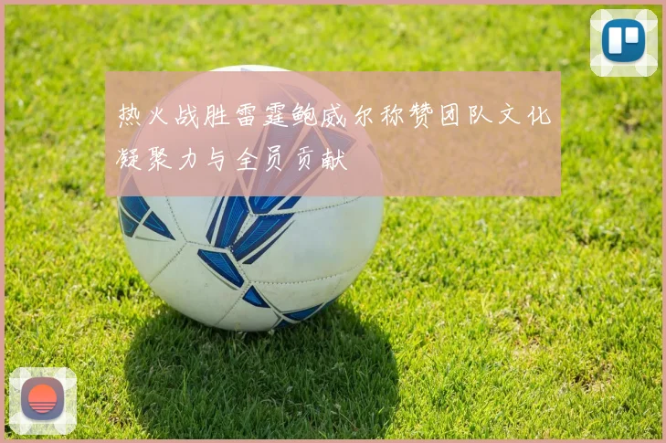 热火战胜雷霆鲍威尔称赞团队文化凝聚力与全员贡献