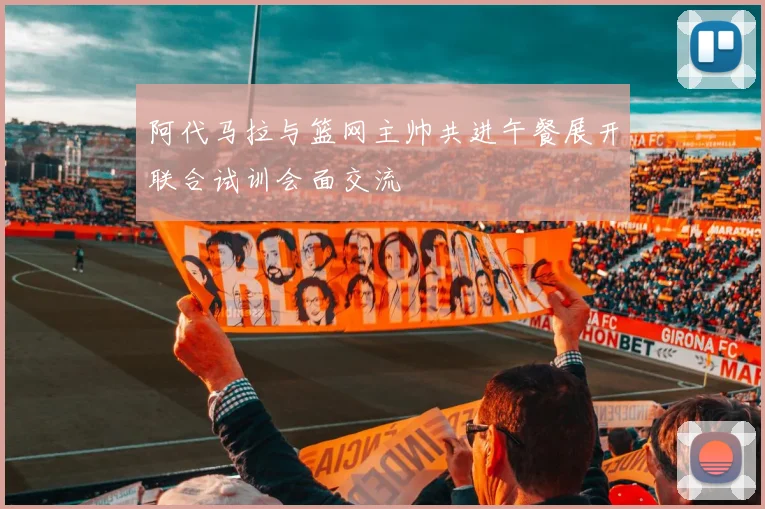 阿代马拉与篮网主帅共进午餐展开联合试训会面交流