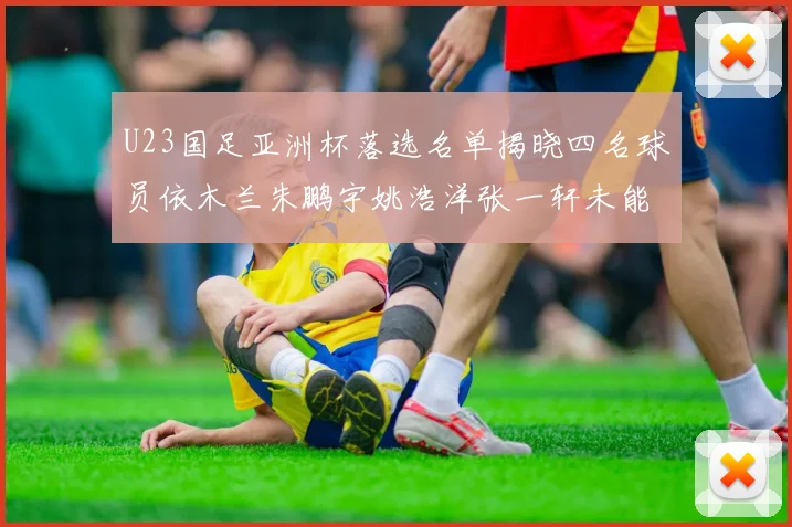 U23国足亚洲杯落选名单揭晓四名球员依木兰朱鹏宇姚浩洋张一轩未能入选