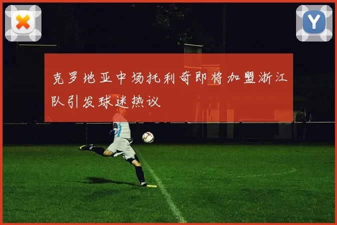 克罗地亚中场托利奇即将加盟浙江队引发球迷热议