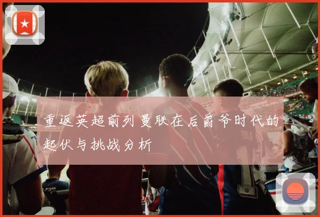 重返英超前列曼联在后爵爷时代的起伏与挑战分析