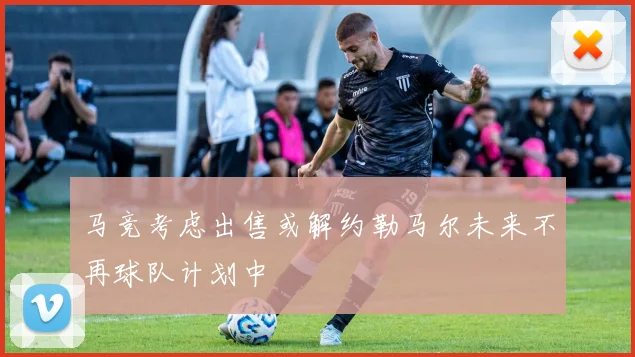 马竞考虑出售或解约勒马尔未来不再球队计划中