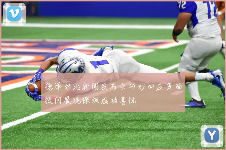 德泽尔比新闻发布会巧妙回应负面提问展现保级成功喜悦