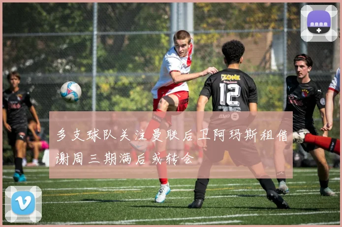 多支球队关注曼联后卫阿玛斯租借谢周三期满后或转会