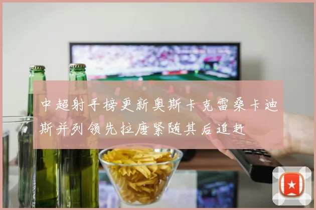中超射手榜更新奥斯卡克雷桑卡迪斯并列领先拉唐紧随其后追赶