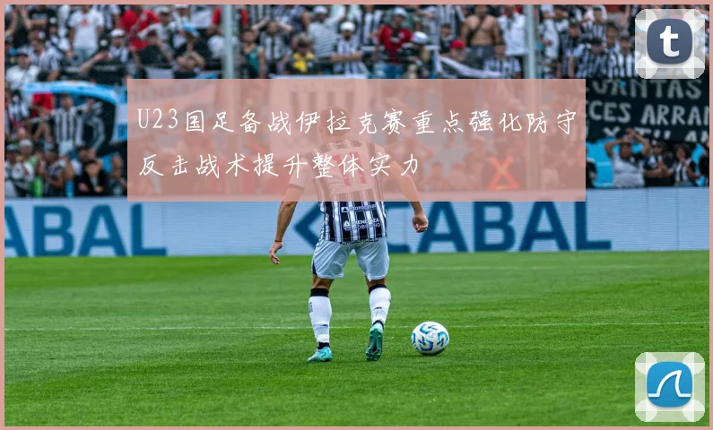 U23国足备战伊拉克赛重点强化防守反击战术提升整体实力