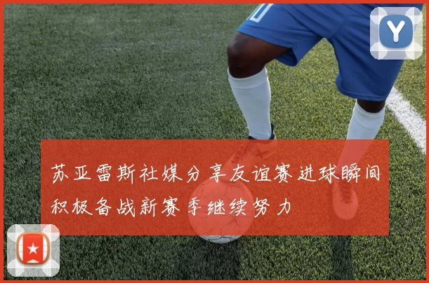 苏亚雷斯社媒分享友谊赛进球瞬间积极备战新赛季继续努力