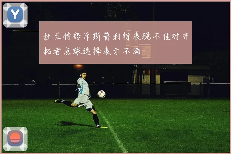 杜兰特怒斥斯普利特表现不佳对开拓者点球选择表示不满