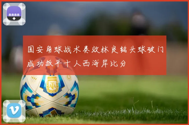 国安角球战术奏效林良铭头球破门成功扳平十人西海岸比分