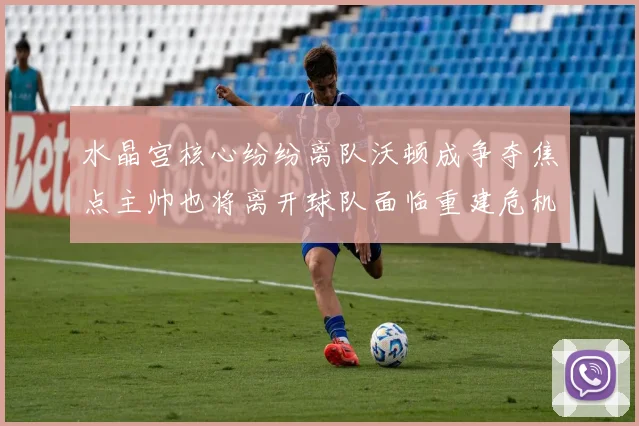 水晶宫核心纷纷离队沃顿成争夺焦点主帅也将离开球队面临重建危机
