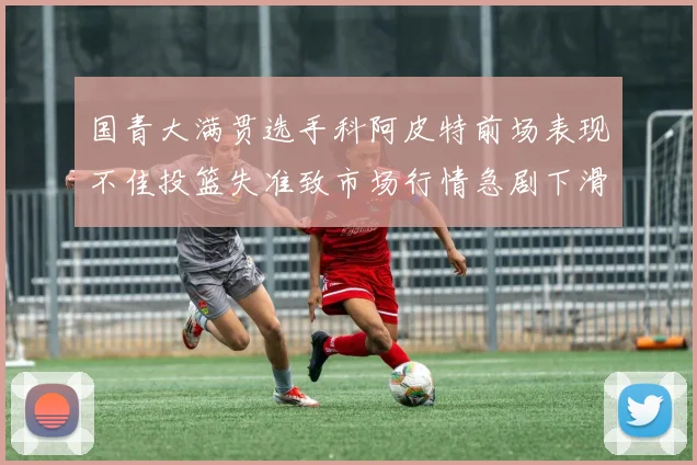 国青大满贯选手科阿皮特前场表现不佳投篮失准致市场行情急剧下滑