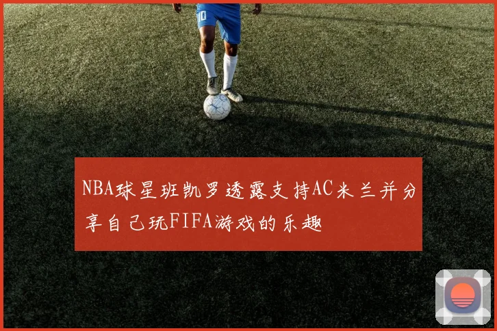 NBA球星班凯罗透露支持AC米兰并分享自己玩FIFA游戏的乐趣